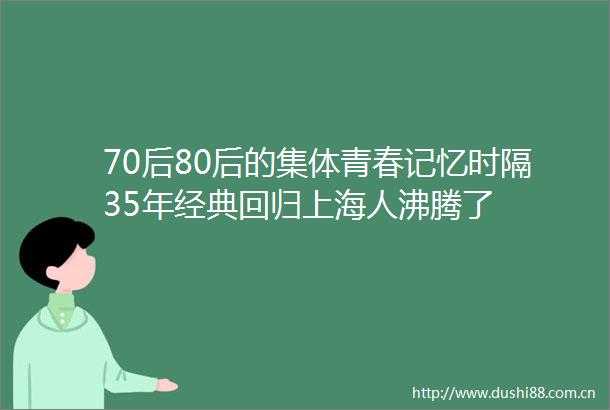 70后80后的集体青春记忆时隔35年经典回归上海人沸腾了