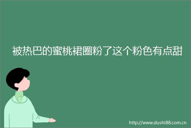 被热巴的蜜桃裙圈粉了这个粉色有点甜