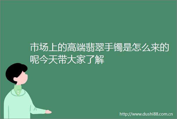 市场上的高端翡翠手镯是怎么来的呢今天带大家了解
