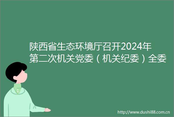 陕西省生态环境厅召开2024年第二次机关党委（机关纪委）全委会