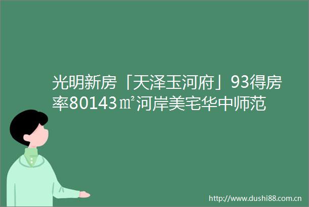光明新房「天泽玉河府」93得房率80143㎡河岸美宅华中师范附属旁拥一线山河湖景