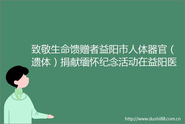 致敬生命馈赠者益阳市人体器官（遗体）捐献缅怀纪念活动在益阳医专举行