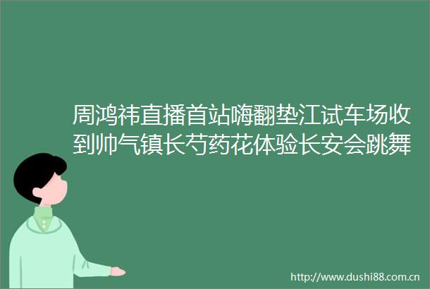周鸿祎直播首站嗨翻垫江试车场收到帅气镇长芍药花体验长安会跳舞的车