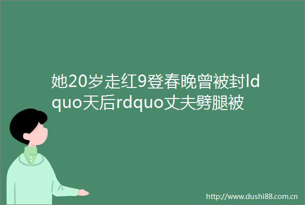她20岁走红9登春晚曾被封ldquo天后rdquo丈夫劈腿被3000万如今还好吗