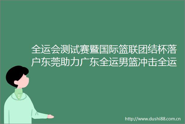 全运会测试赛暨国际篮联团结杯落户东莞助力广东全运男篮冲击全运会金牌