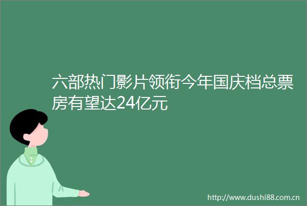 六部热门影片领衔今年国庆档总票房有望达24亿元