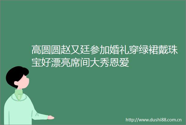 高圆圆赵又廷参加婚礼穿绿裙戴珠宝好漂亮席间大秀恩爱