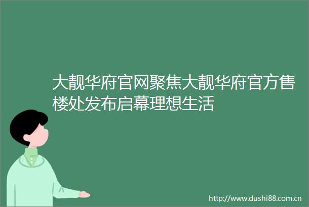 大靓华府官网聚焦大靓华府官方售楼处发布启幕理想生活