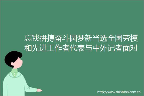 忘我拼搏奋斗圆梦新当选全国劳模和先进工作者代表与中外记者面对面