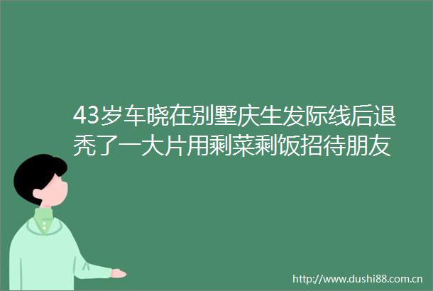 43岁车晓在别墅庆生发际线后退秃了一大片用剩菜剩饭招待朋友