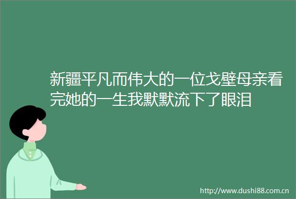 新疆平凡而伟大的一位戈壁母亲看完她的一生我默默流下了眼泪