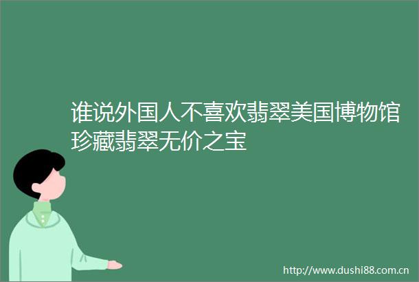 谁说外国人不喜欢翡翠美国博物馆珍藏翡翠无价之宝