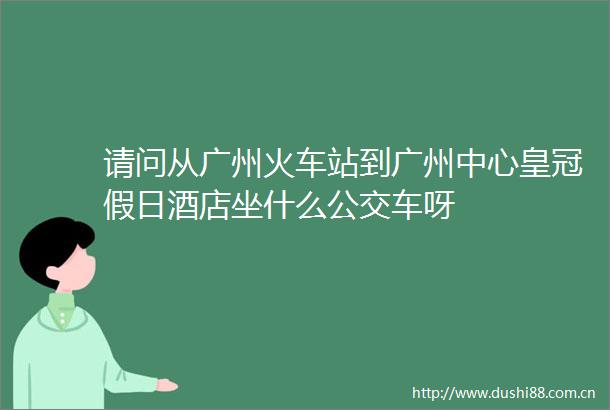 请问从广州火车站到广州中心皇冠假日酒店坐什么公交车呀