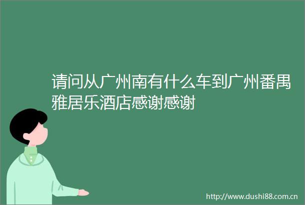 请问从广州南有什么车到广州番禺雅居乐酒店感谢感谢