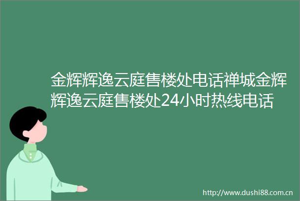 金辉辉逸云庭售楼处电话禅城金辉辉逸云庭售楼处24小时热线电话营销中心电话