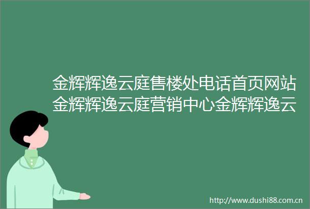 金辉辉逸云庭售楼处电话首页网站金辉辉逸云庭营销中心金辉辉逸云庭欢迎您小区环境户型价格地址楼盘详情周边配套