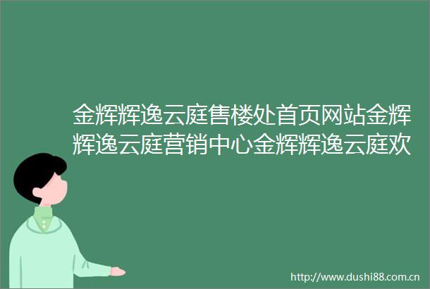 金辉辉逸云庭售楼处首页网站金辉辉逸云庭营销中心金辉辉逸云庭欢迎您楼盘详情备案价户型图容积率售楼处
