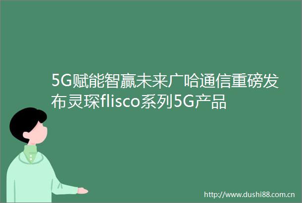 5G赋能智赢未来广哈通信重磅发布灵琛flisco系列5G产品