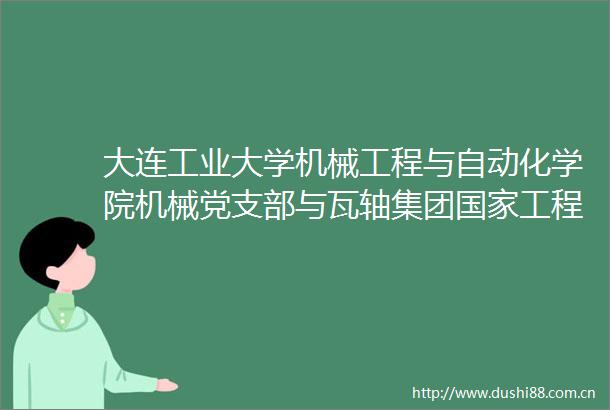 大连工业大学机械工程与自动化学院机械党支部与瓦轴集团工程中心党支部联合开展产学研主题党建活动