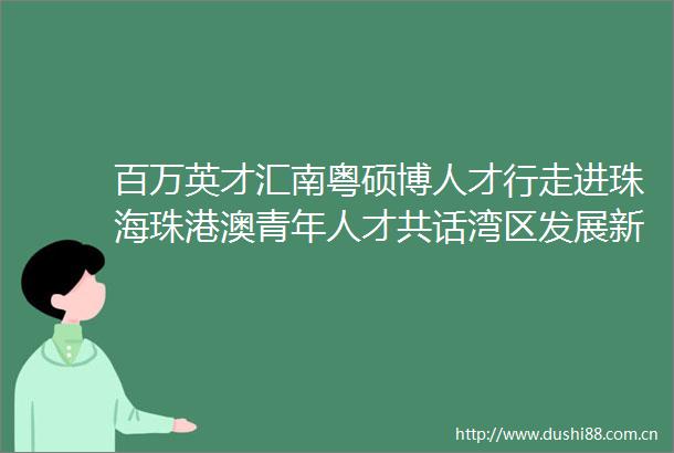 百万英才汇南粤硕博人才行走进珠海珠港澳青年人才共话湾区发展新机遇