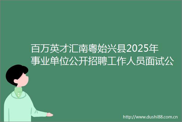 百万英才汇南粤始兴县2025年事业单位公开招聘工作人员面试公告