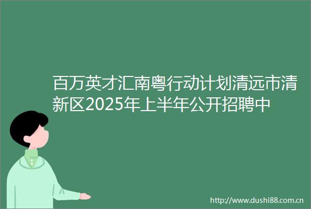 百万英才汇南粤行动计划清远市清新区2025年上半年公开招聘中小学教师公告