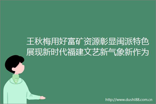 王秋梅用好富矿资源彰显闽派特色展现新时代福建文艺新气象新作为