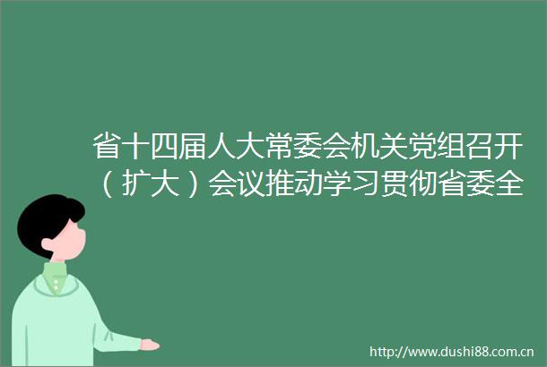 省十四届人大常委会机关党组召开（扩大）会议推动学习贯彻省委全会精神走深走实