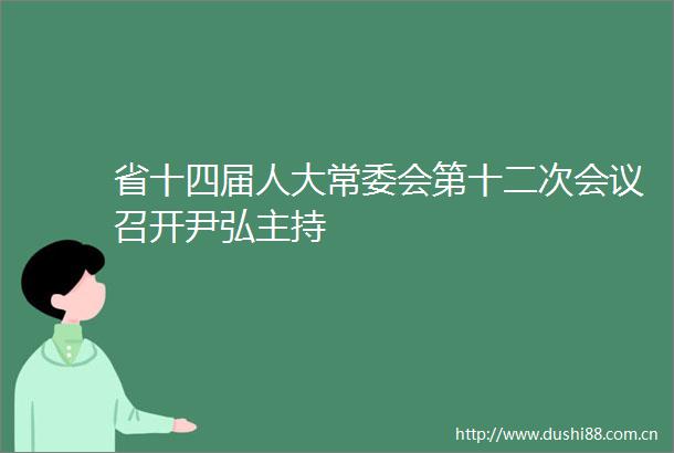省十四届人大常委会第十二次会议召开尹弘主持