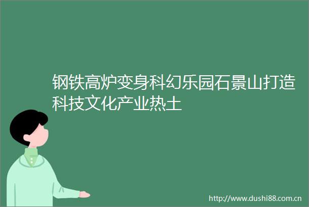 钢铁高炉变身科幻乐园石景山打造科技文化产业热土