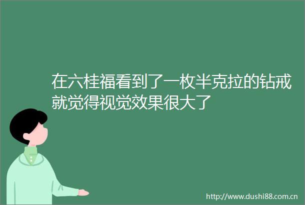 在六桂福看到了一枚半克拉的钻戒就觉得视觉效果很大了