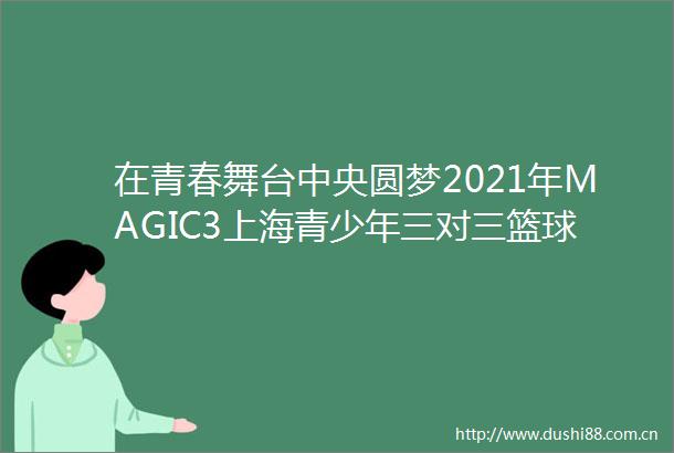 在青春舞台中央圆梦2021年MAGIC3上海青少年三对三篮球赛落幕