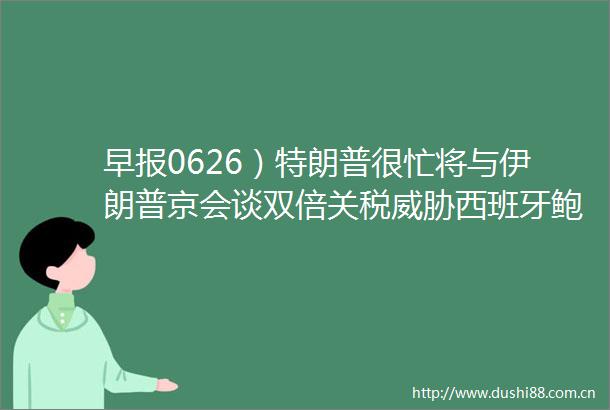 早报0626）特朗普很忙将与伊朗普京会谈双倍关税威胁西班牙鲍威尔重申关税将推高通胀英伟达重夺全球市值第一