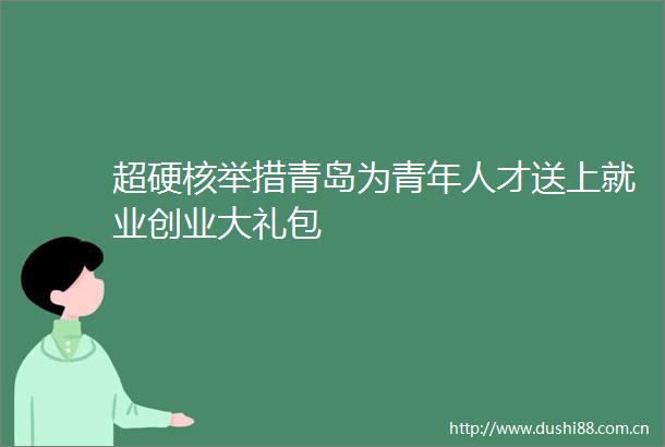 超硬核举措青岛为青年人才送上就业创业大礼包