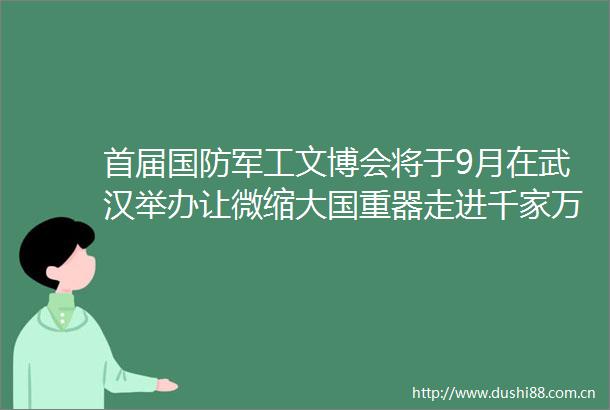 首届国防军工文博会将于9月在武汉举办让微缩大国重器走进千家万户