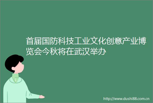 首届国防科技工业文化创意产业博览会今秋将在武汉举办