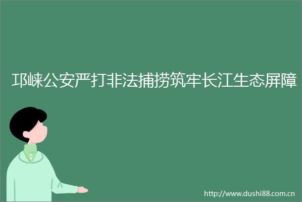 邛崃严打捕捞筑牢长江生态屏障