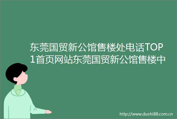 东莞国贸新公馆售楼处电话TOP1首页网站东莞国贸新公馆售楼中心欢迎您→楼盘百科详情户型配套