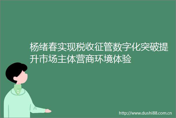 杨绪春实现税收征管数字化突破提升市场主体营商环境体验