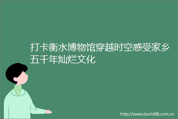 打卡衡水博物馆穿越时空感受家乡五千年灿烂文化