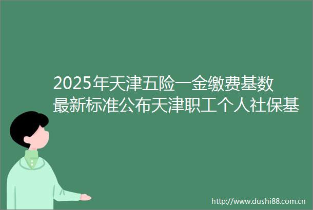 2025年天津五险一金缴费基数最新标准公布天津职工个人社保基数是多少