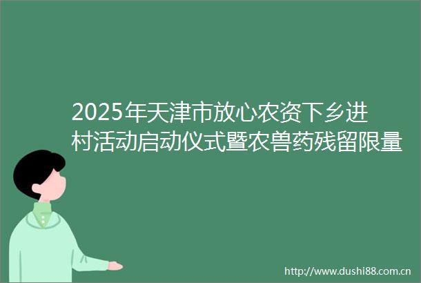 2025年天津市放心农资下乡进村活动启动仪式暨农兽药残留限量宣传活动在滨海新区举办