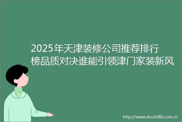 2025年天津装修公司推荐排行榜品质对决谁能引领津门家装新风尚