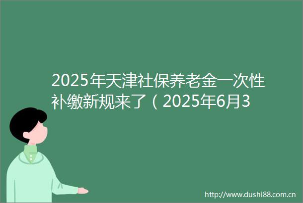 2025年天津社保养老金一次性补缴新规来了（2025年6月3日）