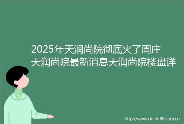 2025年天润尚院彻底火了周庄天润尚院最新消息天润尚院楼盘详情天润尚院售楼处电话户型配套