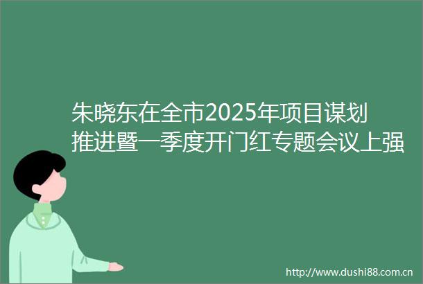 朱晓东在全市2025年项目谋划推进暨一季度开门红专题会议上强调