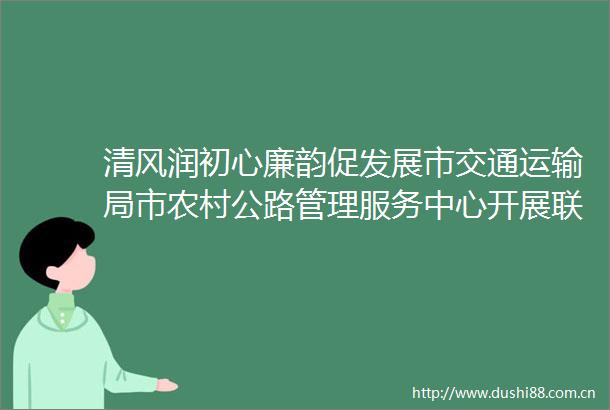 清风润初心廉韵促发展市交通运输局市农村公路管理服务中心开展联合主题党日活动