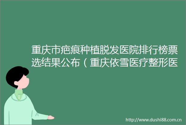 重庆市疤痕种植脱发医院排行榜票选结果公布（重庆依雪医疗整形医院全城热门口碑机构推荐）