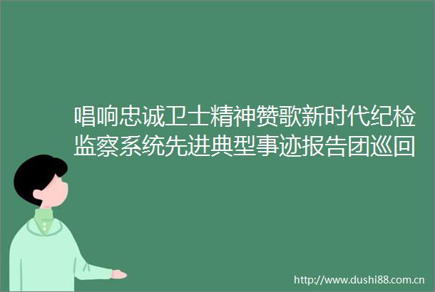 唱响忠诚卫士精神赞歌新时代纪检监察系统先进典型事迹报告团巡回宣讲综述