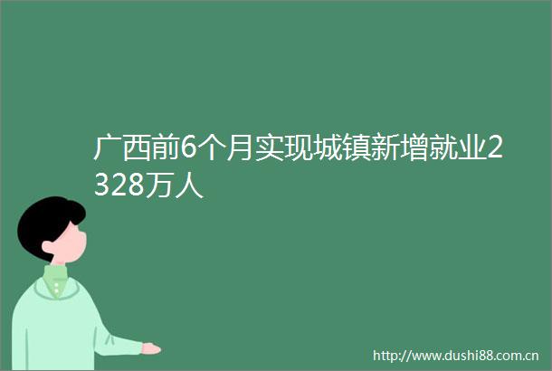 广西前6个月实现城镇新增就业2328万人